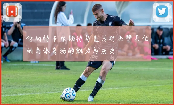 伦纳特卡尔期待与皇马对决赞美伯纳乌体育场的魅力与历史