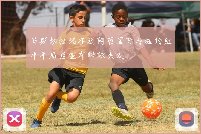 马斯切拉诺在迈阿密国际与纽约红牛平局后宣布辞职决定