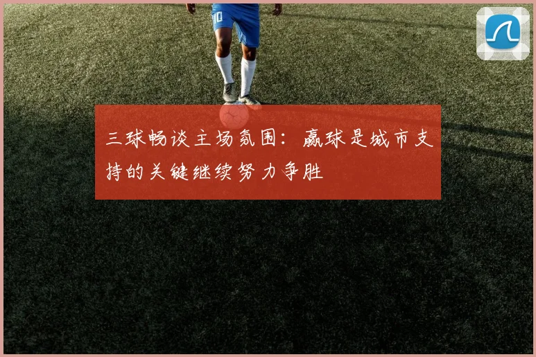 三球畅谈主场氛围：赢球是城市支持的关键继续努力争胜