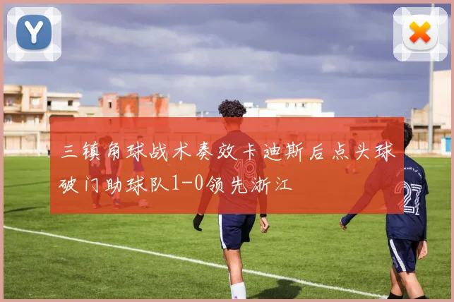 三镇角球战术奏效卡迪斯后点头球破门助球队1-0领先浙江