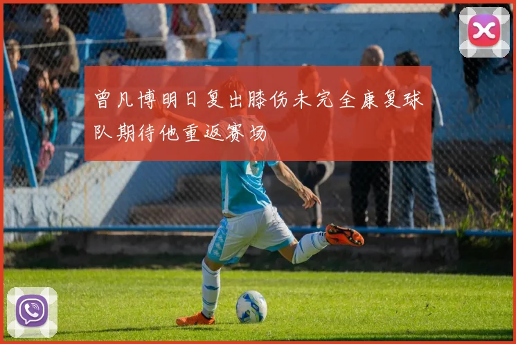 曾凡博明日复出膝伤未完全康复球队期待他重返赛场