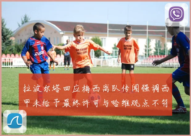 拉波尔塔回应梅西离队传闻强调西甲未给予最终许可与哈维观点不符