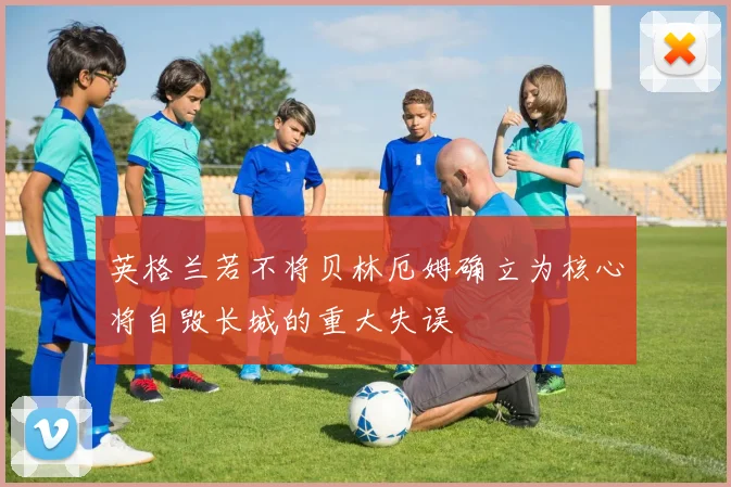 英格兰若不将贝林厄姆确立为核心将自毁长城的重大失误
