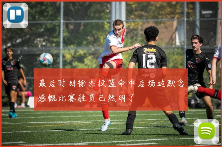 最后时刻徐杰投篮命中后场边默念感慨比赛胜负已然明了